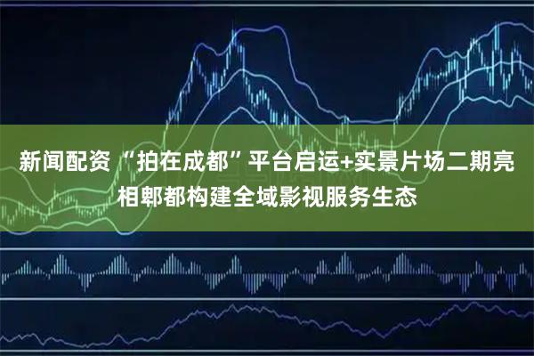 新闻配资 “拍在成都”平台启运+实景片场二期亮相郫都构建全域影视服务生态