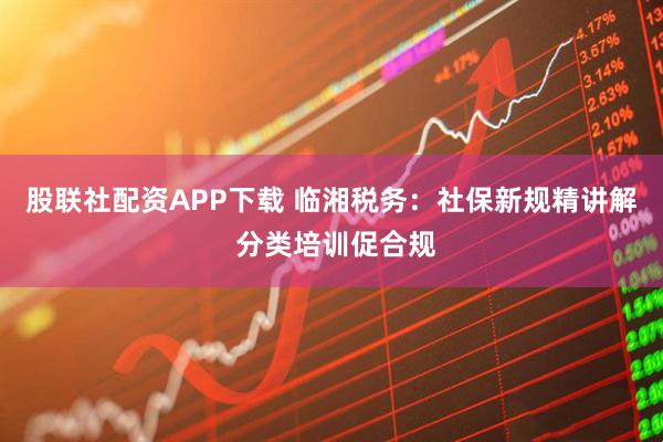 股联社配资APP下载 临湘税务：社保新规精讲解 分类培训促合规