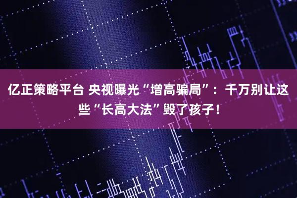 亿正策略平台 央视曝光“增高骗局”:千万别让这些“长高大法”毁了孩子!