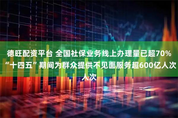 德旺配资平台 全国社保业务线上办理量已超70% “十四五”期间为群众提供不见面服务超600亿人次