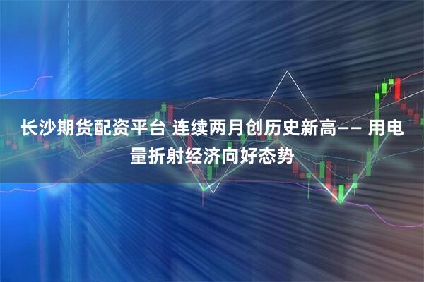 长沙期货配资平台 连续两月创历史新高—— 用电量折射经济向好态势
