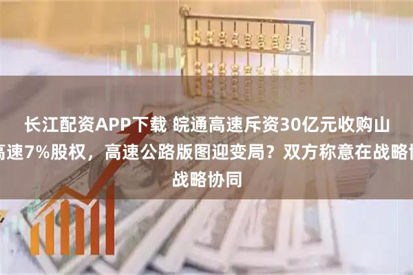 长江配资APP下载 皖通高速斥资30亿元收购山东高速7%股权，高速公路版图迎变局？双方称意在战略协同