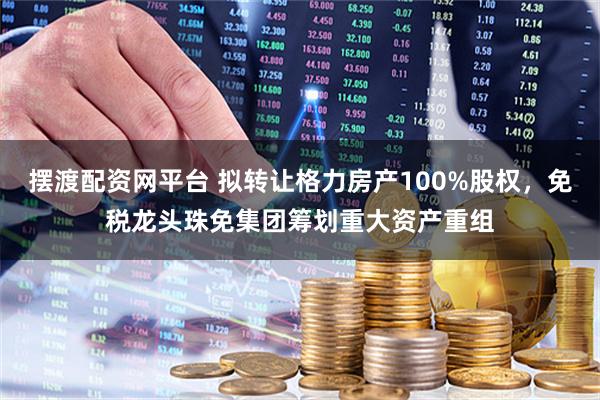 摆渡配资网平台 拟转让格力房产100%股权,免税龙头珠免集团筹划重大资产重组