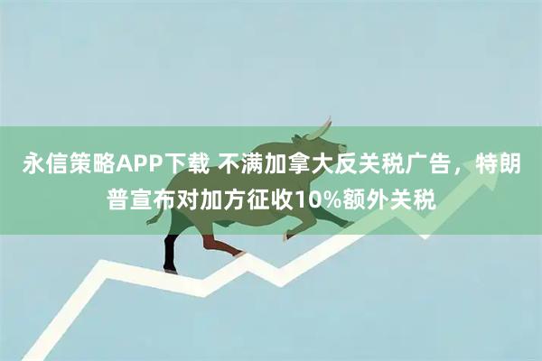 永信策略APP下载 不满加拿大反关税广告，特朗普宣布对加方征收10%额外关税