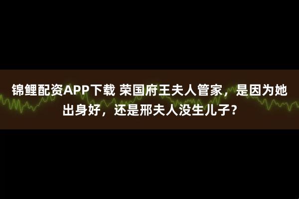锦鲤配资APP下载 荣国府王夫人管家，是因为她出身好，还是邢夫人没生儿子？