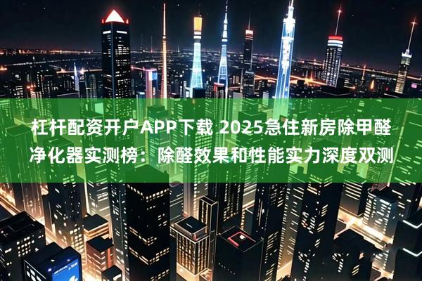 杠杆配资开户APP下载 2025急住新房除甲醛净化器实测榜：除醛效果和性能实力深度双测