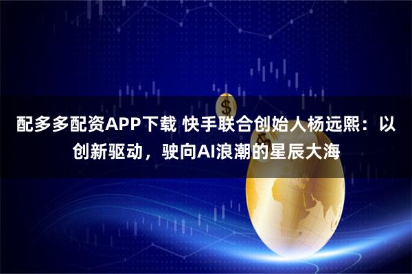配多多配资APP下载 快手联合创始人杨远熙:以创新驱动,驶向AI浪潮的星辰大海