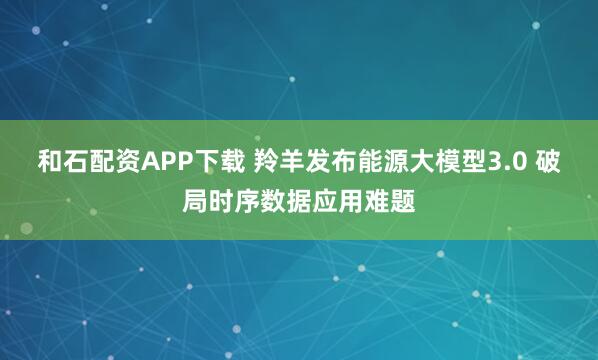 和石配资APP下载 羚羊发布能源大模型3.0 破局时序数据应用难题