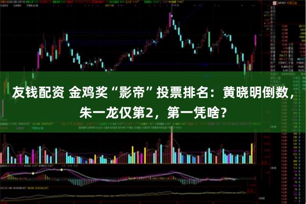 友钱配资 金鸡奖“影帝”投票排名：黄晓明倒数，朱一龙仅第2，第一凭啥？