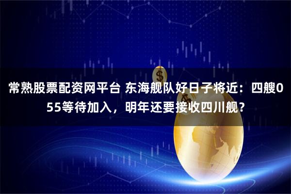 常熟股票配资网平台 东海舰队好日子将近:四艘055等待加入,明年还要接收四川舰?