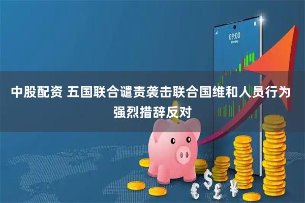 中股配资 五国联合谴责袭击联合国维和人员行为 强烈措辞反对