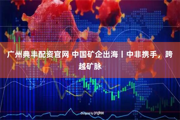 广州典丰配资官网 中国矿企出海丨中非携手，跨越矿脉