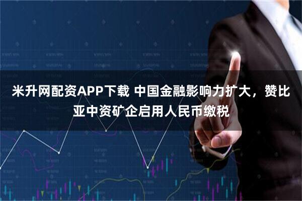 米升网配资APP下载 中国金融影响力扩大，赞比亚中资矿企启用人民币缴税