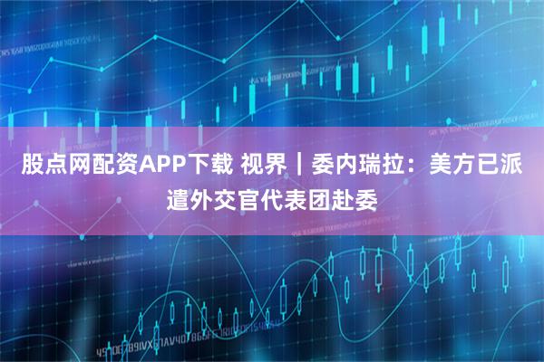 股点网配资APP下载 视界｜委内瑞拉：美方已派遣外交官代表团赴委