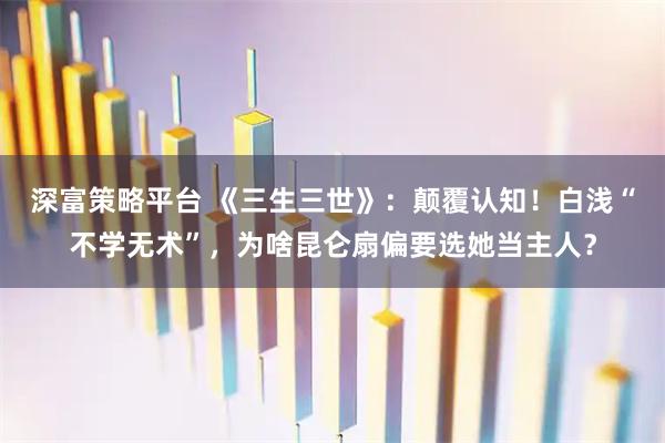 深富策略平台 《三生三世》：颠覆认知！白浅“不学无术”，为啥昆仑扇偏要选她当主人？