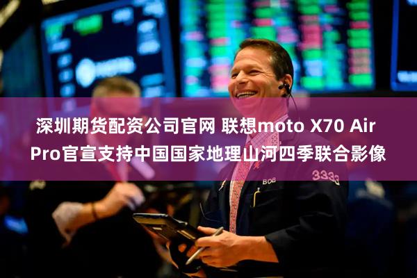 深圳期货配资公司官网 联想moto X70 Air Pro官宣支持中国国家地理山河四季联合影像