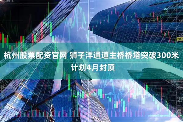 杭州股票配资官网 狮子洋通道主桥桥塔突破300米 计划4月封顶