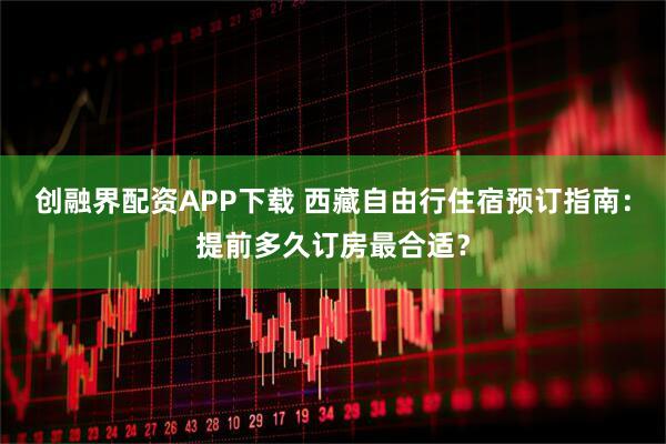创融界配资APP下载 西藏自由行住宿预订指南：提前多久订房最合适？