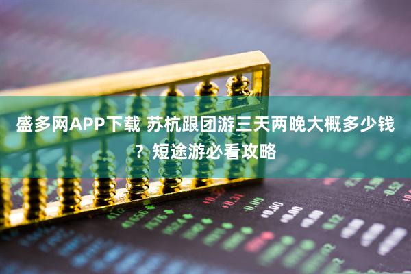 盛多网APP下载 苏杭跟团游三天两晚大概多少钱？短途游必看攻略