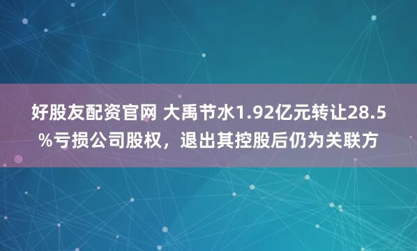 好股友配资官网 大禹节水1.92亿元转让28.5%亏损公司股权，退出其控股后仍为关联方