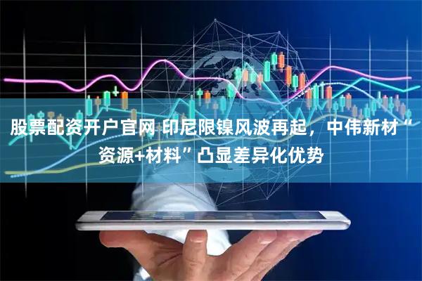 股票配资开户官网 印尼限镍风波再起，中伟新材“资源+材料”凸显差异化优势