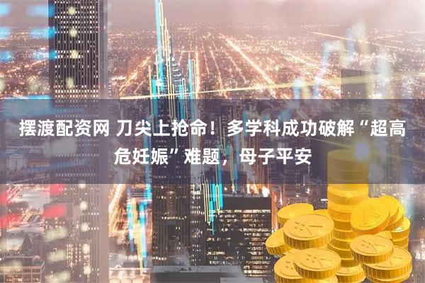 摆渡配资网 刀尖上抢命！多学科成功破解“超高危妊娠”难题，母子平安