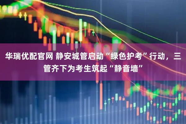 华瑞优配官网 静安城管启动“绿色护考”行动，三管齐下为考生筑起“静音墙”