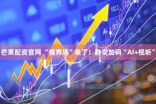 芒果配资官网 “模界场”来了！静安加码“AI+视听”