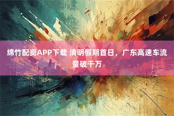 绵竹配资APP下载 清明假期首日，广东高速车流量破千万