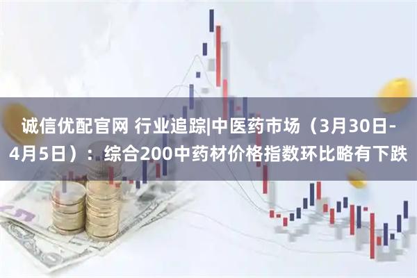诚信优配官网 行业追踪|中医药市场（3月30日-4月5日）：综合200中药材价格指数环比略有下跌