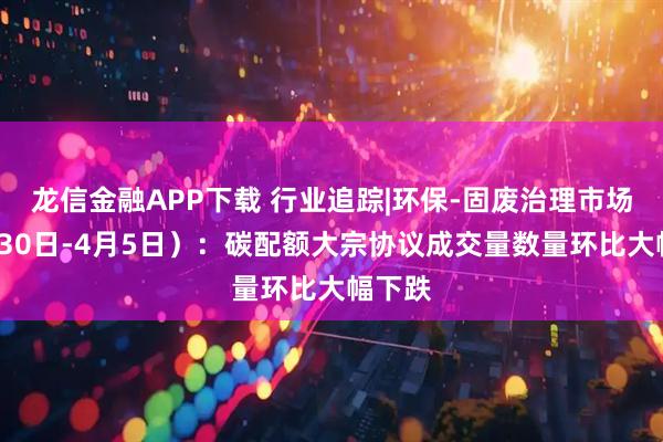 龙信金融APP下载 行业追踪|环保-固废治理市场（3月30日-4月5日）：碳配额大宗协议成交量数量环比大幅下跌