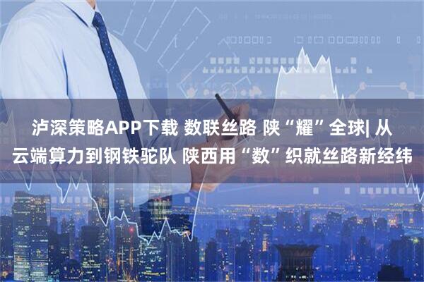泸深策略APP下载 数联丝路 陕“耀”全球| 从云端算力到钢铁驼队 陕西用“数”织就丝路新经纬